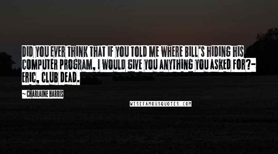 Charlaine Harris Quotes: Did you ever think that if you told me where Bill's hiding his computer program, I would give you anything you asked for?- Eric, club dead.