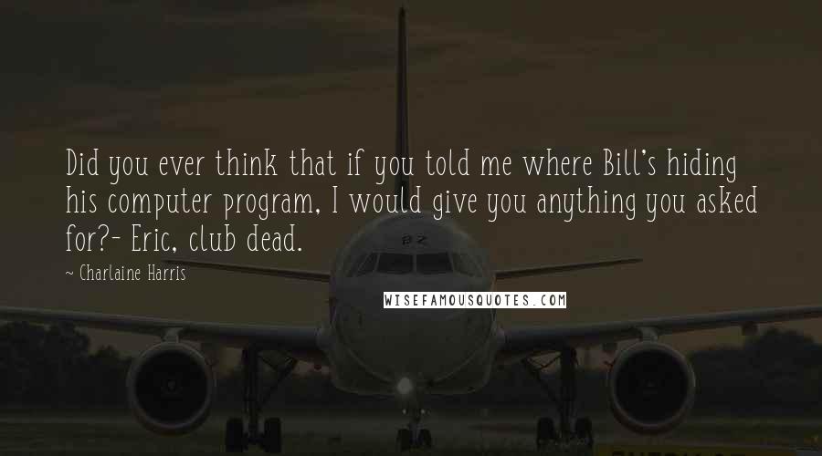 Charlaine Harris Quotes: Did you ever think that if you told me where Bill's hiding his computer program, I would give you anything you asked for?- Eric, club dead.