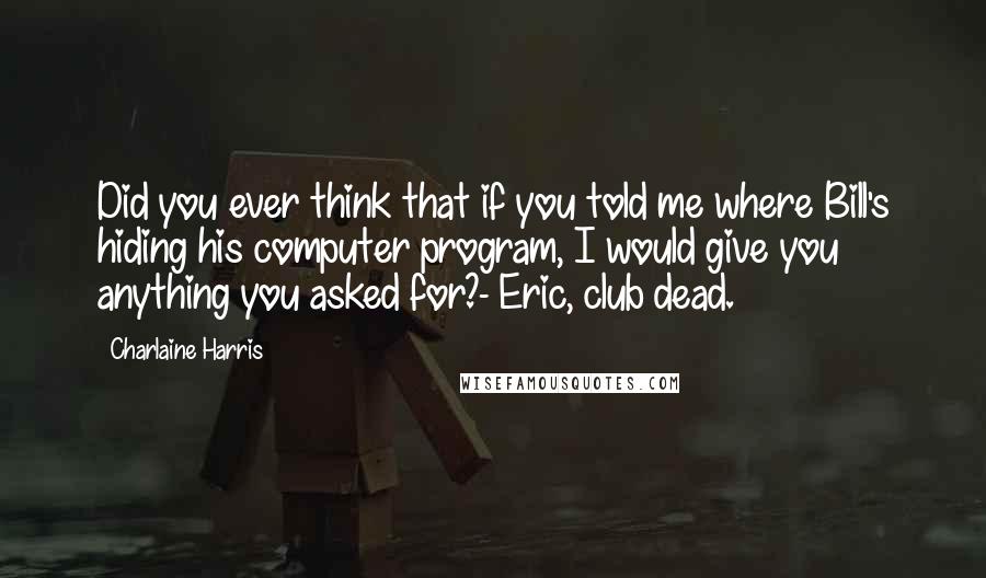 Charlaine Harris Quotes: Did you ever think that if you told me where Bill's hiding his computer program, I would give you anything you asked for?- Eric, club dead.