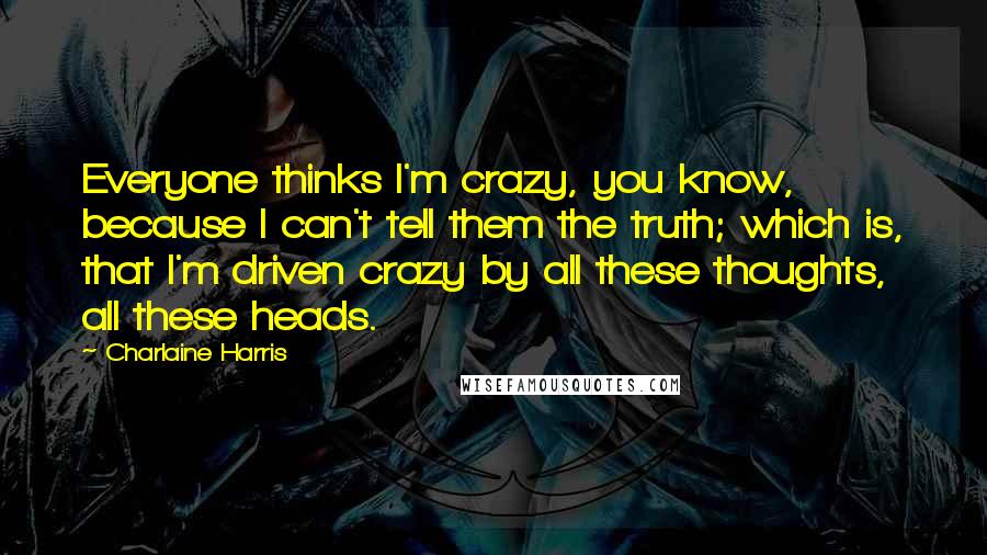 Charlaine Harris Quotes: Everyone thinks I'm crazy, you know, because I can't tell them the truth; which is, that I'm driven crazy by all these thoughts, all these heads.
