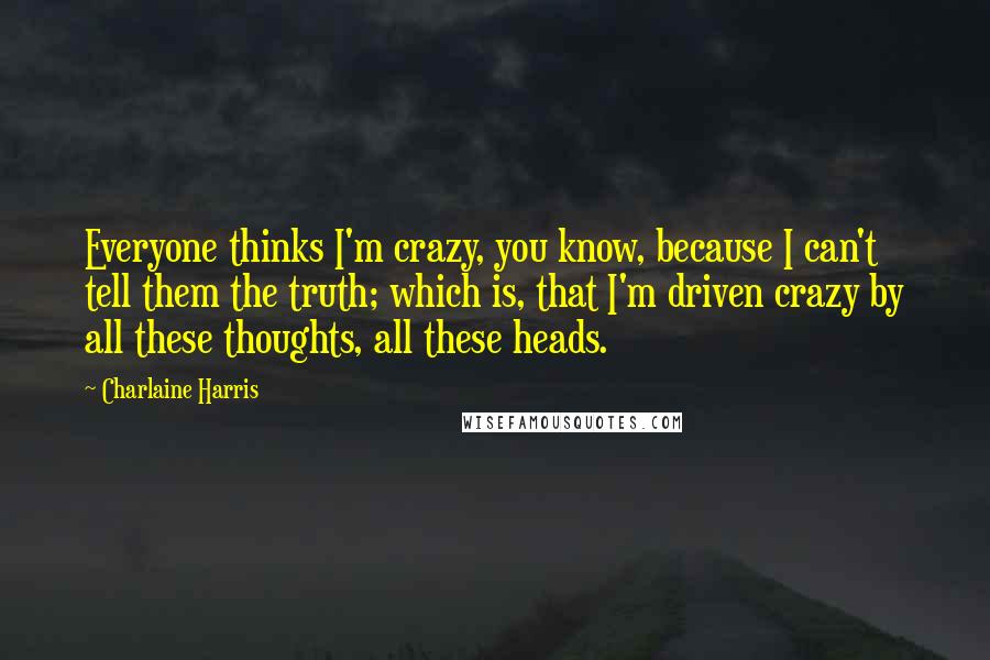 Charlaine Harris Quotes: Everyone thinks I'm crazy, you know, because I can't tell them the truth; which is, that I'm driven crazy by all these thoughts, all these heads.