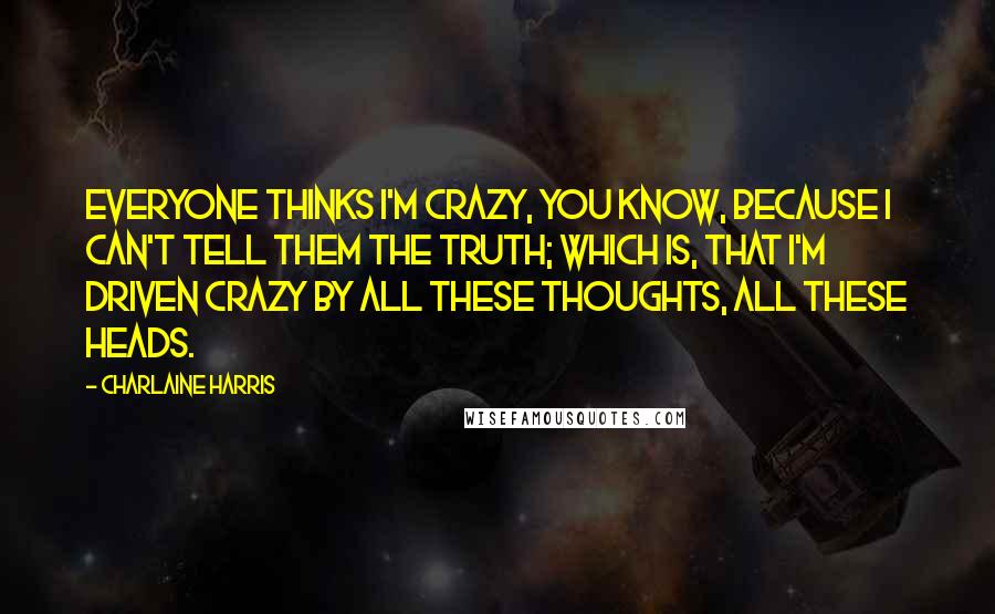 Charlaine Harris Quotes: Everyone thinks I'm crazy, you know, because I can't tell them the truth; which is, that I'm driven crazy by all these thoughts, all these heads.