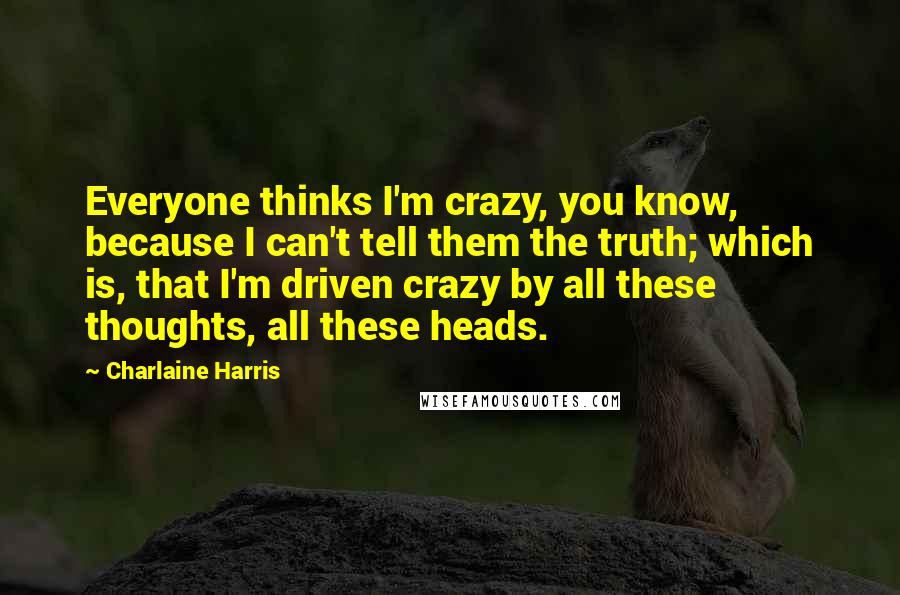 Charlaine Harris Quotes: Everyone thinks I'm crazy, you know, because I can't tell them the truth; which is, that I'm driven crazy by all these thoughts, all these heads.