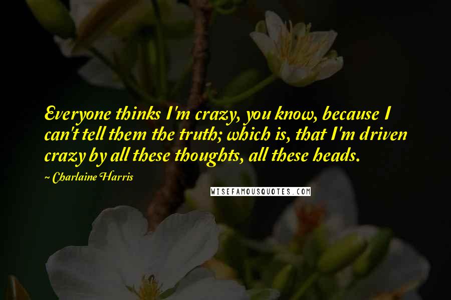 Charlaine Harris Quotes: Everyone thinks I'm crazy, you know, because I can't tell them the truth; which is, that I'm driven crazy by all these thoughts, all these heads.