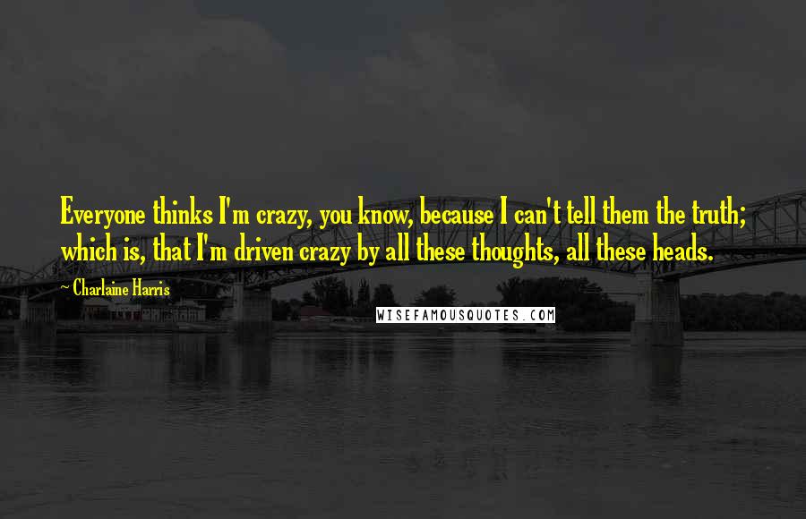 Charlaine Harris Quotes: Everyone thinks I'm crazy, you know, because I can't tell them the truth; which is, that I'm driven crazy by all these thoughts, all these heads.