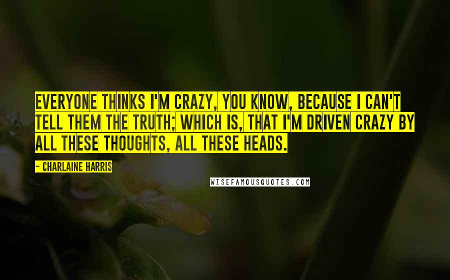 Charlaine Harris Quotes: Everyone thinks I'm crazy, you know, because I can't tell them the truth; which is, that I'm driven crazy by all these thoughts, all these heads.