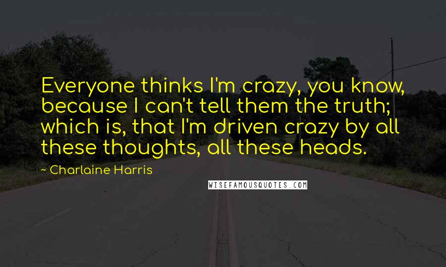 Charlaine Harris Quotes: Everyone thinks I'm crazy, you know, because I can't tell them the truth; which is, that I'm driven crazy by all these thoughts, all these heads.