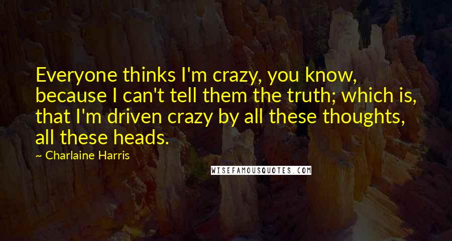 Charlaine Harris Quotes: Everyone thinks I'm crazy, you know, because I can't tell them the truth; which is, that I'm driven crazy by all these thoughts, all these heads.