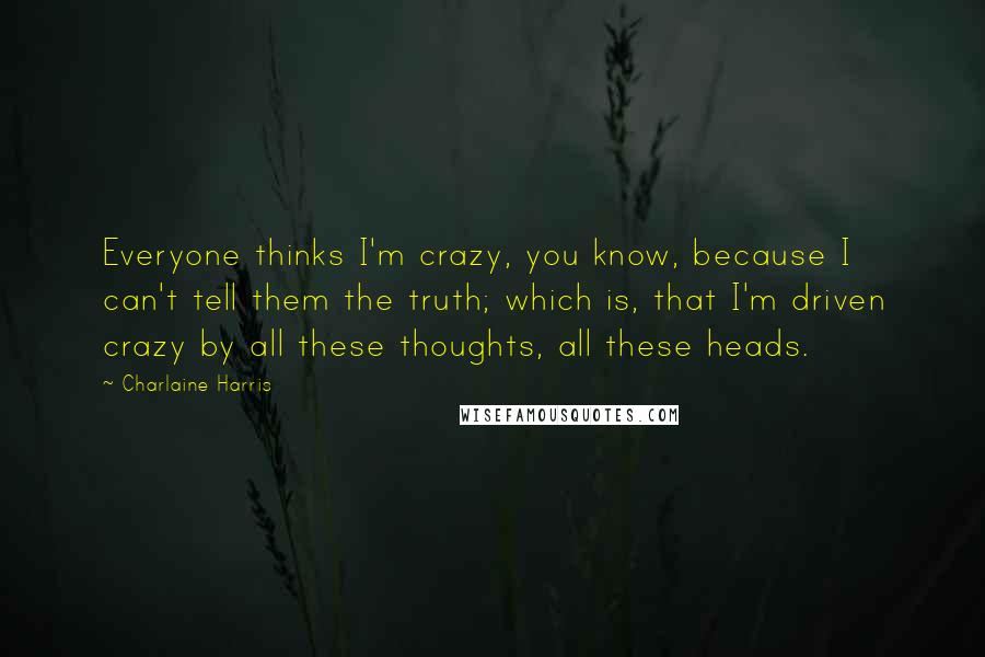 Charlaine Harris Quotes: Everyone thinks I'm crazy, you know, because I can't tell them the truth; which is, that I'm driven crazy by all these thoughts, all these heads.