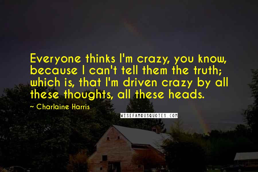 Charlaine Harris Quotes: Everyone thinks I'm crazy, you know, because I can't tell them the truth; which is, that I'm driven crazy by all these thoughts, all these heads.