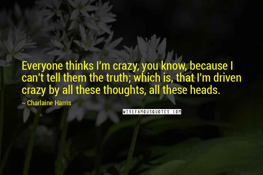 Charlaine Harris Quotes: Everyone thinks I'm crazy, you know, because I can't tell them the truth; which is, that I'm driven crazy by all these thoughts, all these heads.