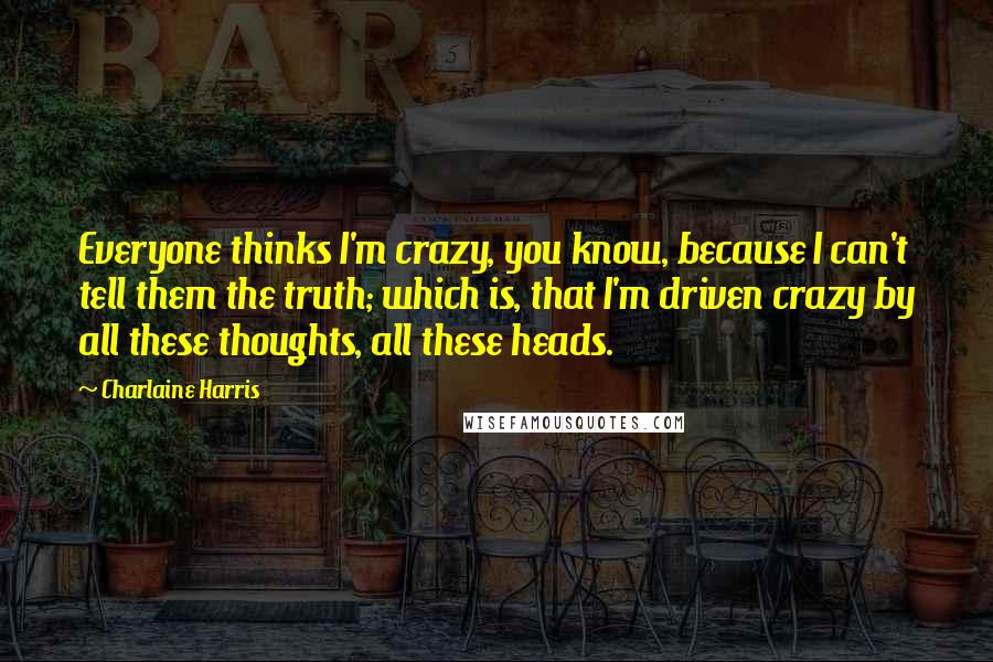 Charlaine Harris Quotes: Everyone thinks I'm crazy, you know, because I can't tell them the truth; which is, that I'm driven crazy by all these thoughts, all these heads.