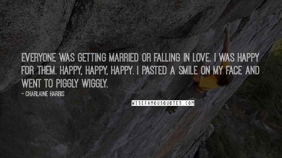 Charlaine Harris Quotes: Everyone was getting married or falling in love. I was happy for them. Happy, happy, happy. I pasted a smile on my face and went to Piggly Wiggly.