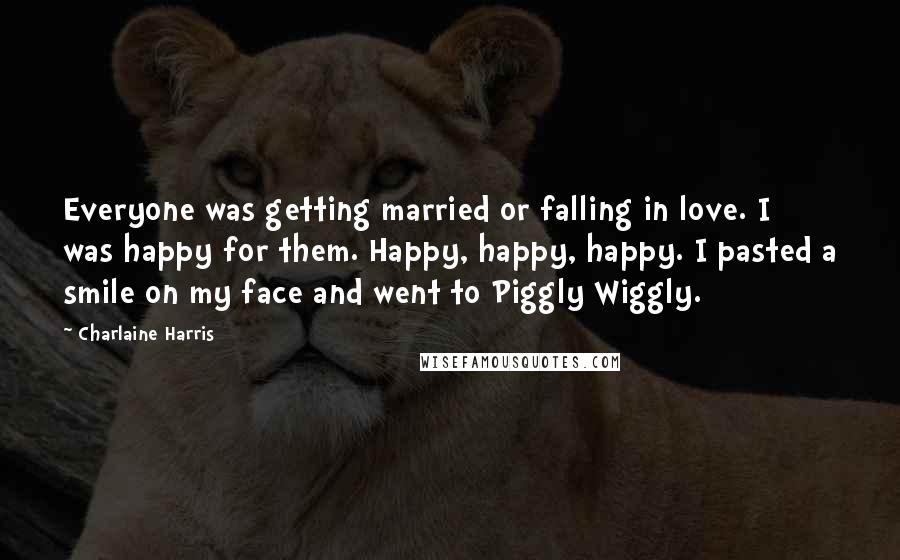 Charlaine Harris Quotes: Everyone was getting married or falling in love. I was happy for them. Happy, happy, happy. I pasted a smile on my face and went to Piggly Wiggly.