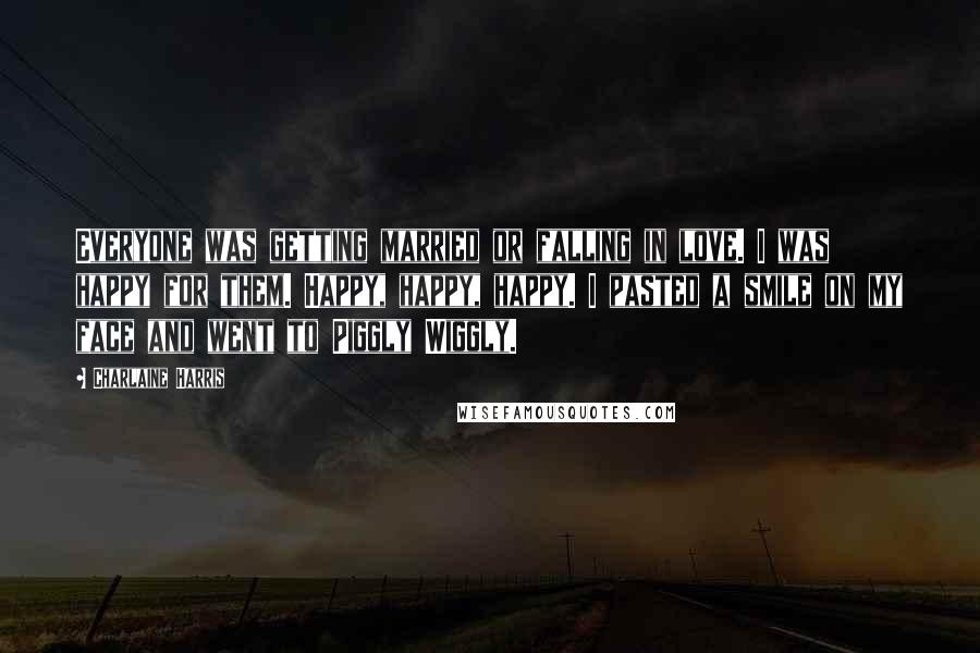 Charlaine Harris Quotes: Everyone was getting married or falling in love. I was happy for them. Happy, happy, happy. I pasted a smile on my face and went to Piggly Wiggly.