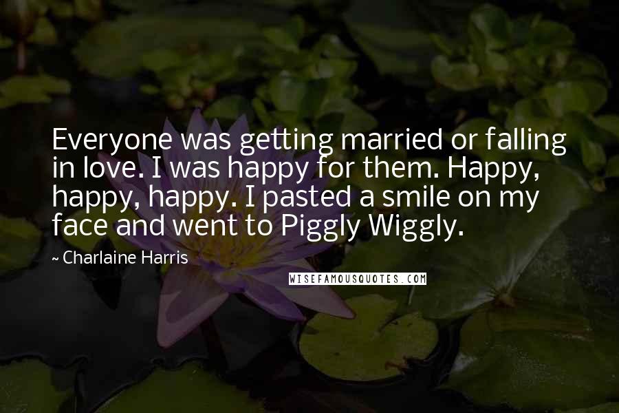 Charlaine Harris Quotes: Everyone was getting married or falling in love. I was happy for them. Happy, happy, happy. I pasted a smile on my face and went to Piggly Wiggly.