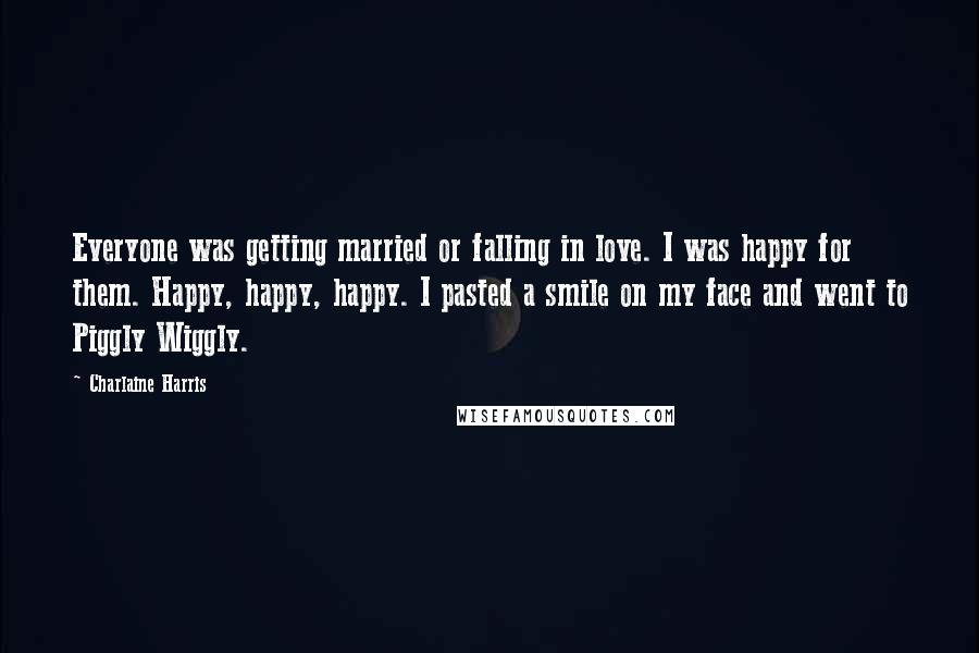 Charlaine Harris Quotes: Everyone was getting married or falling in love. I was happy for them. Happy, happy, happy. I pasted a smile on my face and went to Piggly Wiggly.