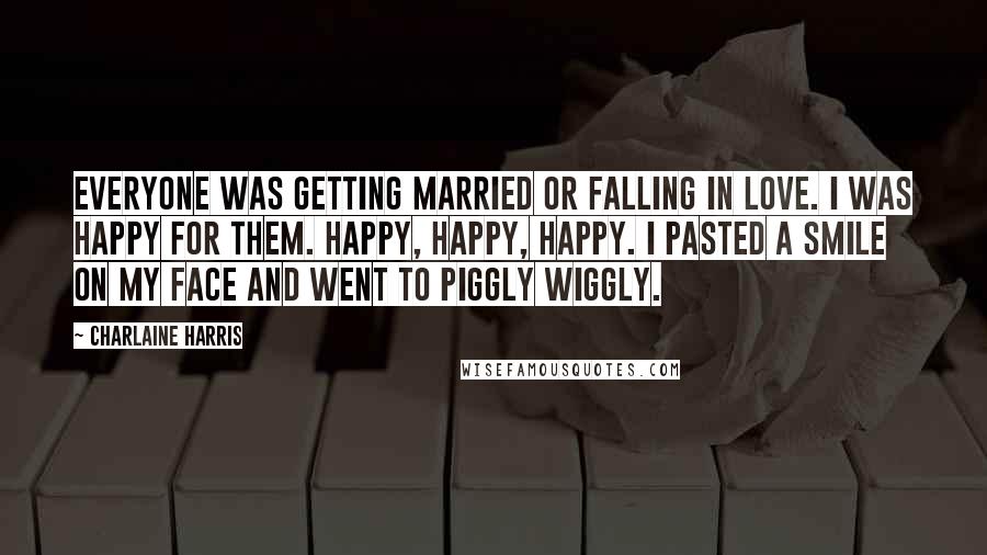 Charlaine Harris Quotes: Everyone was getting married or falling in love. I was happy for them. Happy, happy, happy. I pasted a smile on my face and went to Piggly Wiggly.