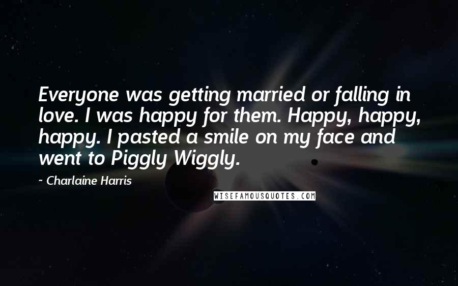 Charlaine Harris Quotes: Everyone was getting married or falling in love. I was happy for them. Happy, happy, happy. I pasted a smile on my face and went to Piggly Wiggly.