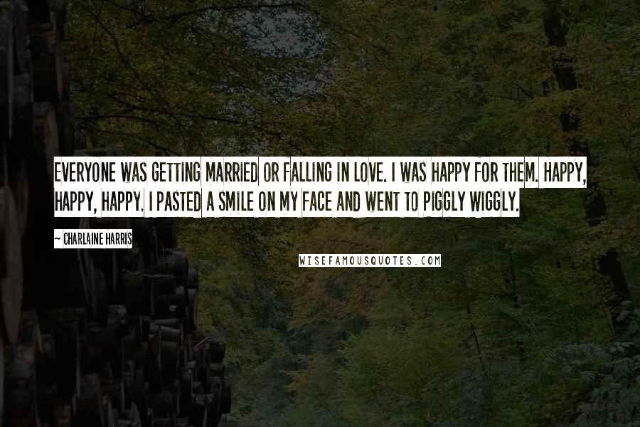 Charlaine Harris Quotes: Everyone was getting married or falling in love. I was happy for them. Happy, happy, happy. I pasted a smile on my face and went to Piggly Wiggly.