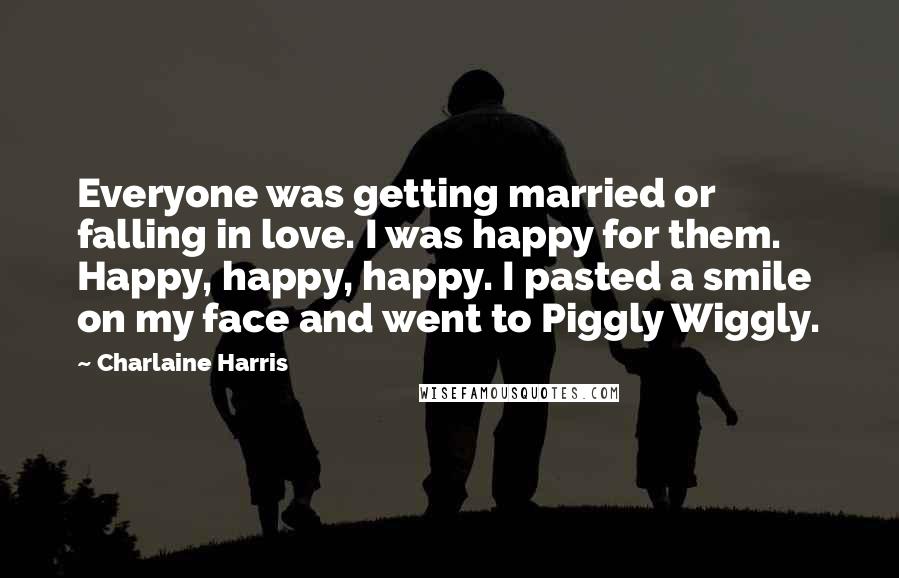 Charlaine Harris Quotes: Everyone was getting married or falling in love. I was happy for them. Happy, happy, happy. I pasted a smile on my face and went to Piggly Wiggly.