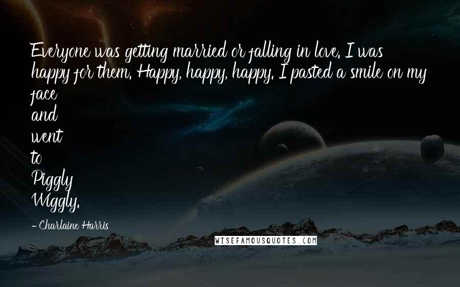 Charlaine Harris Quotes: Everyone was getting married or falling in love. I was happy for them. Happy, happy, happy. I pasted a smile on my face and went to Piggly Wiggly.