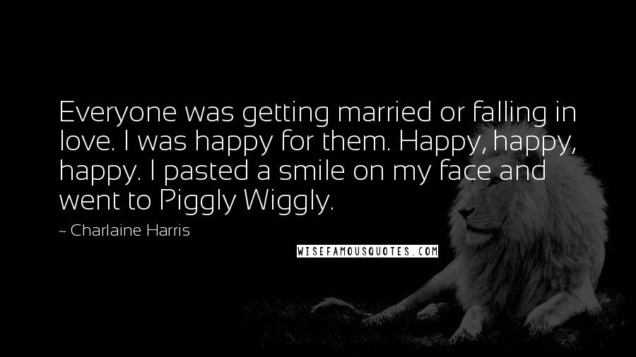 Charlaine Harris Quotes: Everyone was getting married or falling in love. I was happy for them. Happy, happy, happy. I pasted a smile on my face and went to Piggly Wiggly.