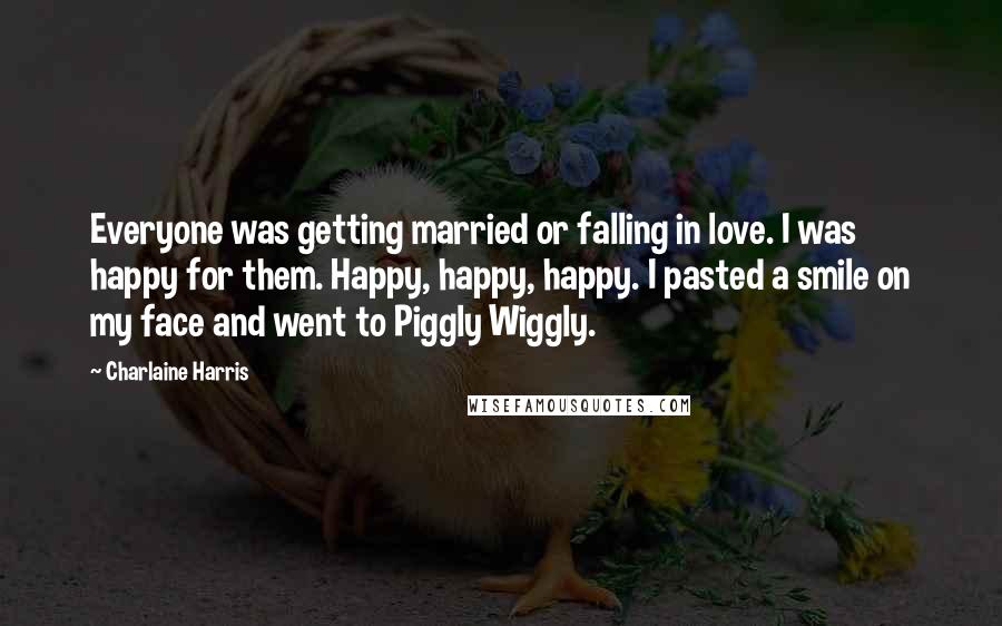 Charlaine Harris Quotes: Everyone was getting married or falling in love. I was happy for them. Happy, happy, happy. I pasted a smile on my face and went to Piggly Wiggly.