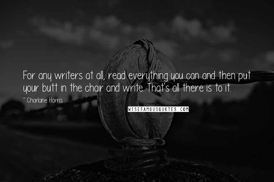 Charlaine Harris Quotes: For any writers at all, read everything you can and then put your butt in the chair and write. That's all there is to it.