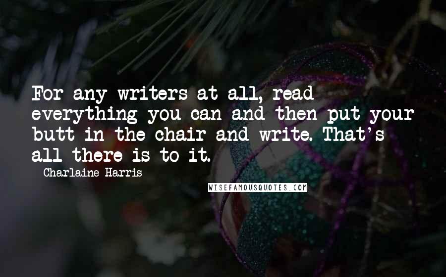 Charlaine Harris Quotes: For any writers at all, read everything you can and then put your butt in the chair and write. That's all there is to it.