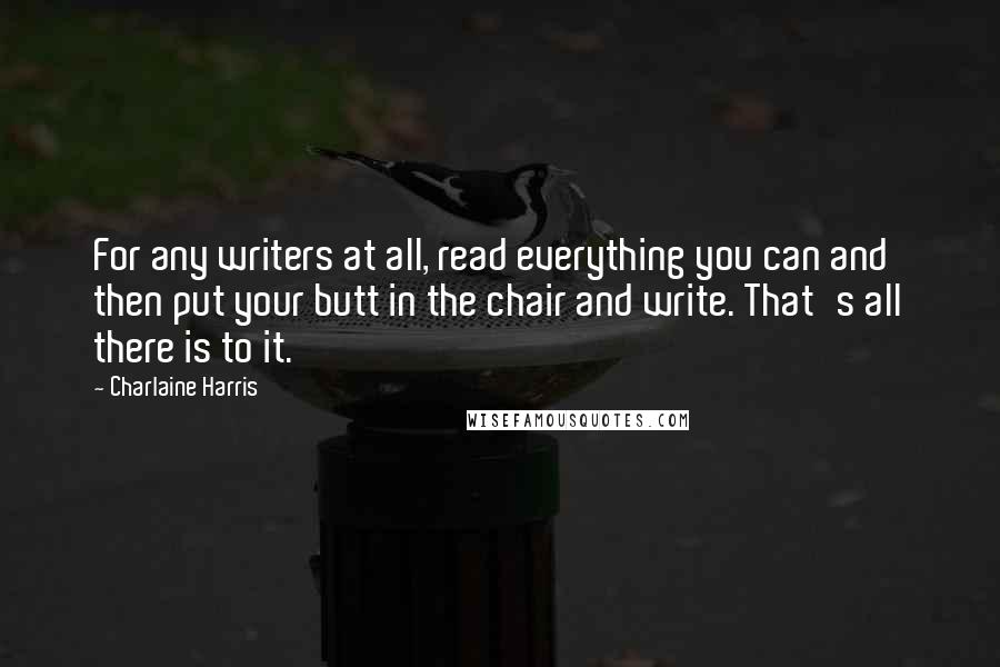 Charlaine Harris Quotes: For any writers at all, read everything you can and then put your butt in the chair and write. That's all there is to it.