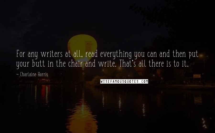 Charlaine Harris Quotes: For any writers at all, read everything you can and then put your butt in the chair and write. That's all there is to it.