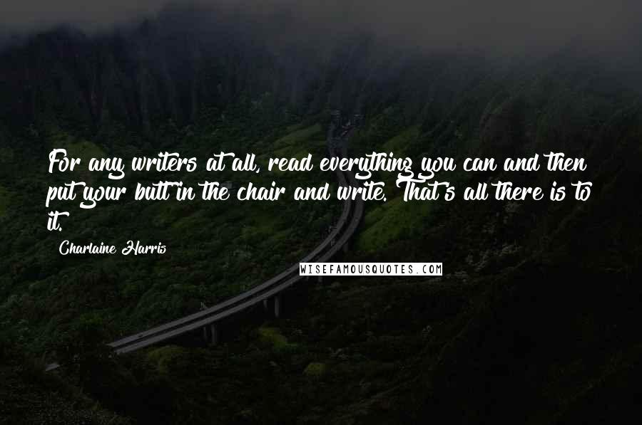 Charlaine Harris Quotes: For any writers at all, read everything you can and then put your butt in the chair and write. That's all there is to it.