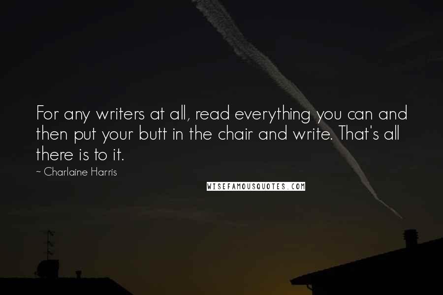 Charlaine Harris Quotes: For any writers at all, read everything you can and then put your butt in the chair and write. That's all there is to it.