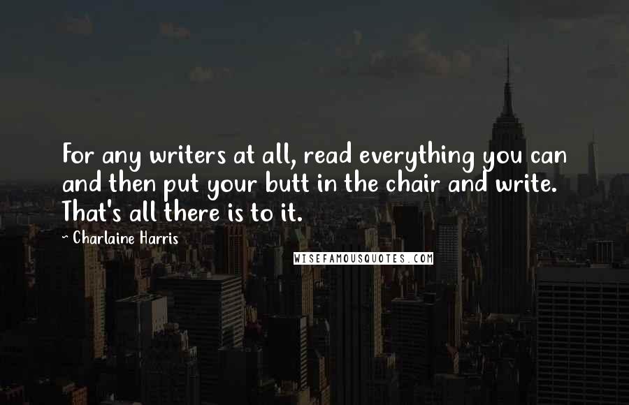 Charlaine Harris Quotes: For any writers at all, read everything you can and then put your butt in the chair and write. That's all there is to it.