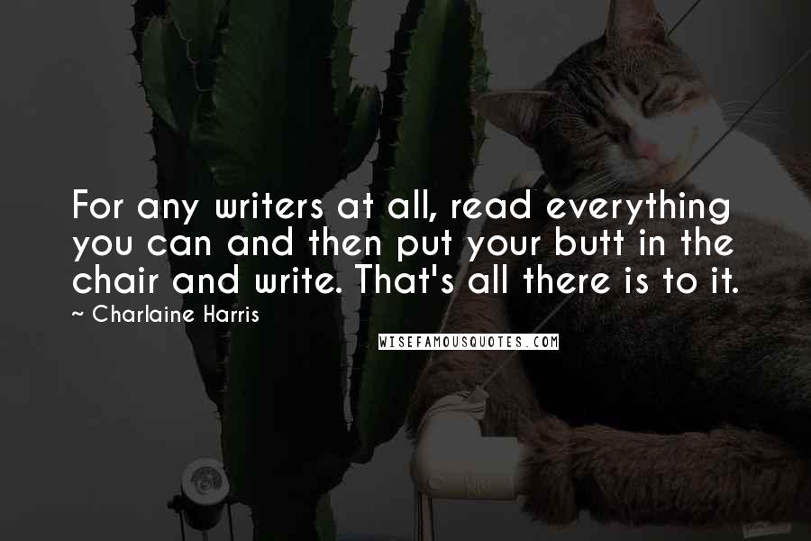 Charlaine Harris Quotes: For any writers at all, read everything you can and then put your butt in the chair and write. That's all there is to it.