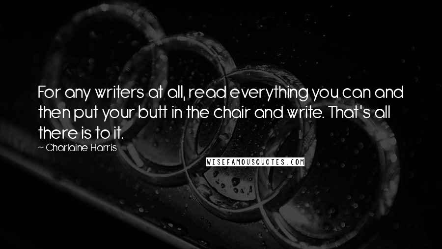 Charlaine Harris Quotes: For any writers at all, read everything you can and then put your butt in the chair and write. That's all there is to it.