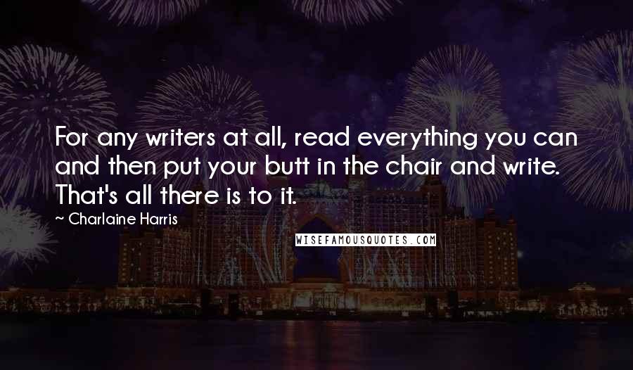 Charlaine Harris Quotes: For any writers at all, read everything you can and then put your butt in the chair and write. That's all there is to it.