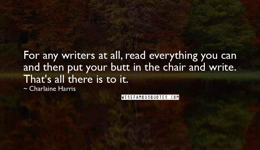 Charlaine Harris Quotes: For any writers at all, read everything you can and then put your butt in the chair and write. That's all there is to it.