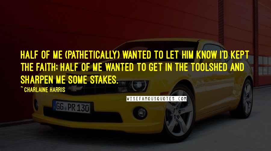 Charlaine Harris Quotes: Half of me (pathetically) wanted to let him know I'd kept the faith; half of me wanted to get in the toolshed and sharpen me some stakes.