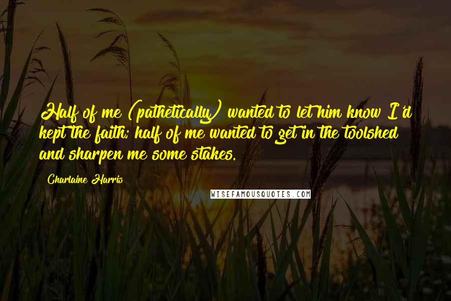 Charlaine Harris Quotes: Half of me (pathetically) wanted to let him know I'd kept the faith; half of me wanted to get in the toolshed and sharpen me some stakes.