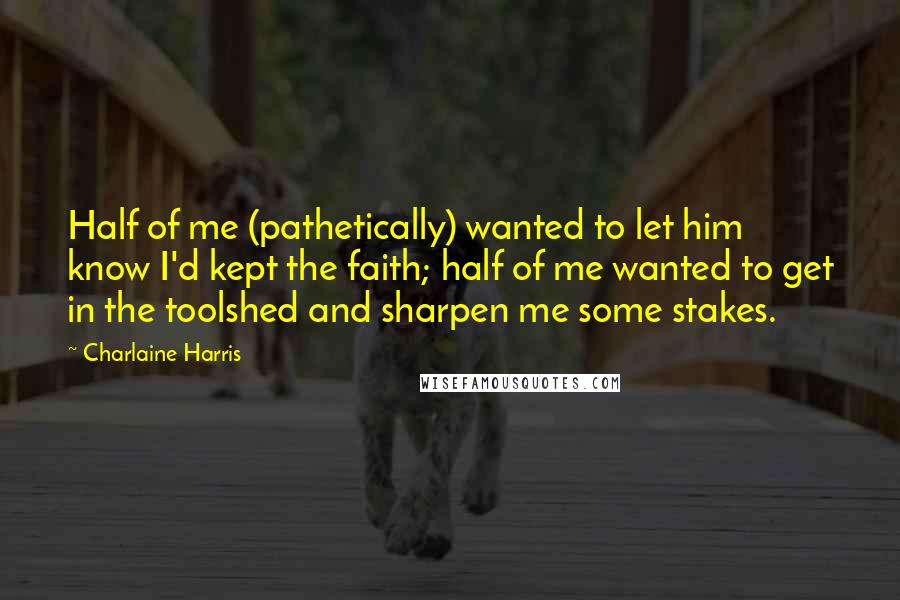 Charlaine Harris Quotes: Half of me (pathetically) wanted to let him know I'd kept the faith; half of me wanted to get in the toolshed and sharpen me some stakes.