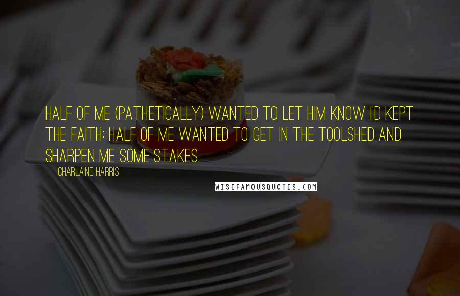 Charlaine Harris Quotes: Half of me (pathetically) wanted to let him know I'd kept the faith; half of me wanted to get in the toolshed and sharpen me some stakes.