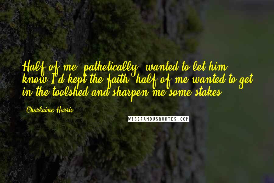 Charlaine Harris Quotes: Half of me (pathetically) wanted to let him know I'd kept the faith; half of me wanted to get in the toolshed and sharpen me some stakes.