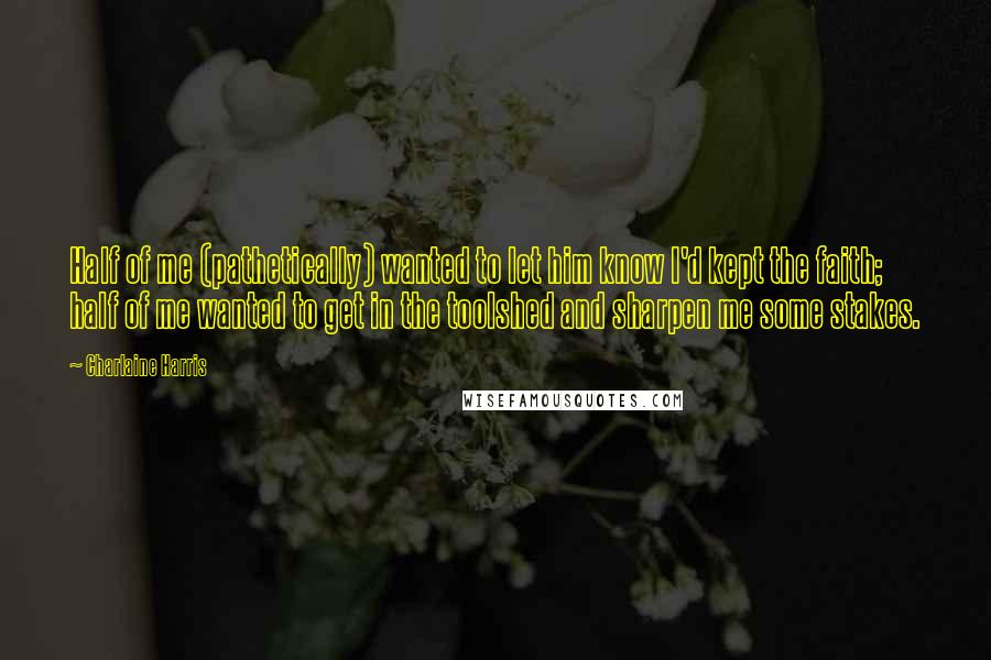 Charlaine Harris Quotes: Half of me (pathetically) wanted to let him know I'd kept the faith; half of me wanted to get in the toolshed and sharpen me some stakes.