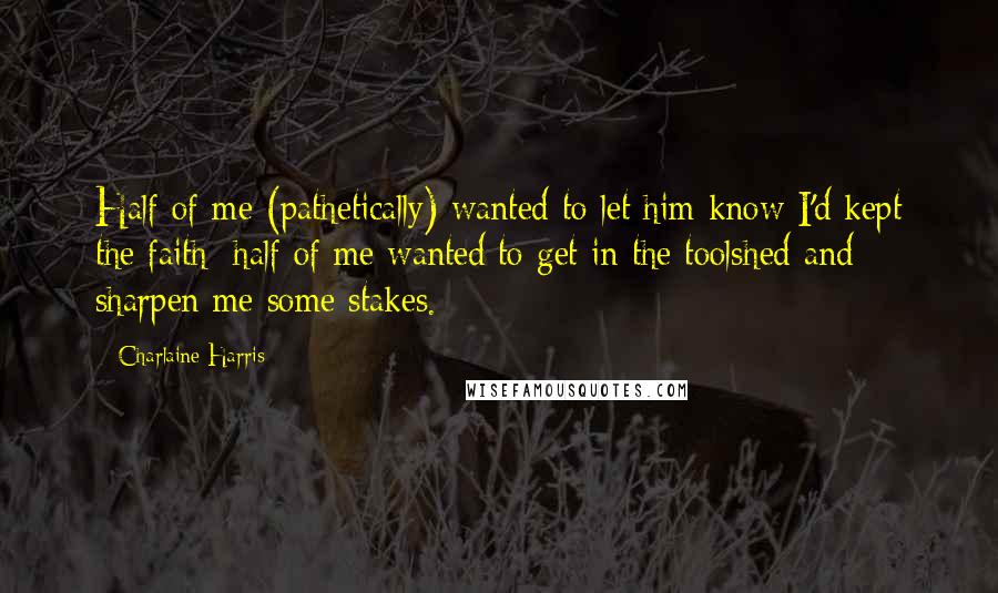 Charlaine Harris Quotes: Half of me (pathetically) wanted to let him know I'd kept the faith; half of me wanted to get in the toolshed and sharpen me some stakes.