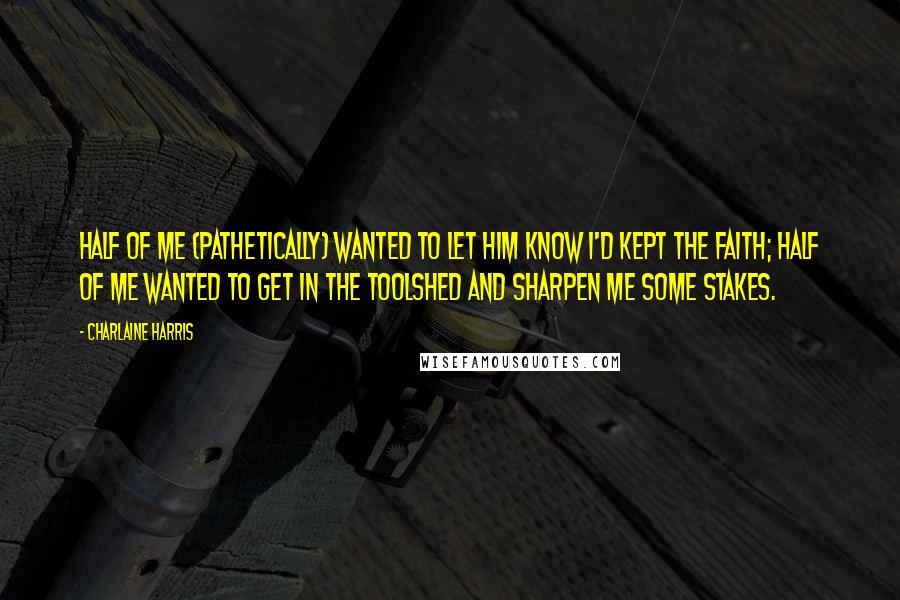 Charlaine Harris Quotes: Half of me (pathetically) wanted to let him know I'd kept the faith; half of me wanted to get in the toolshed and sharpen me some stakes.