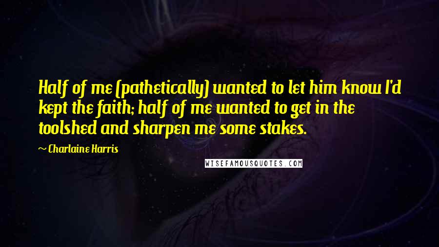 Charlaine Harris Quotes: Half of me (pathetically) wanted to let him know I'd kept the faith; half of me wanted to get in the toolshed and sharpen me some stakes.