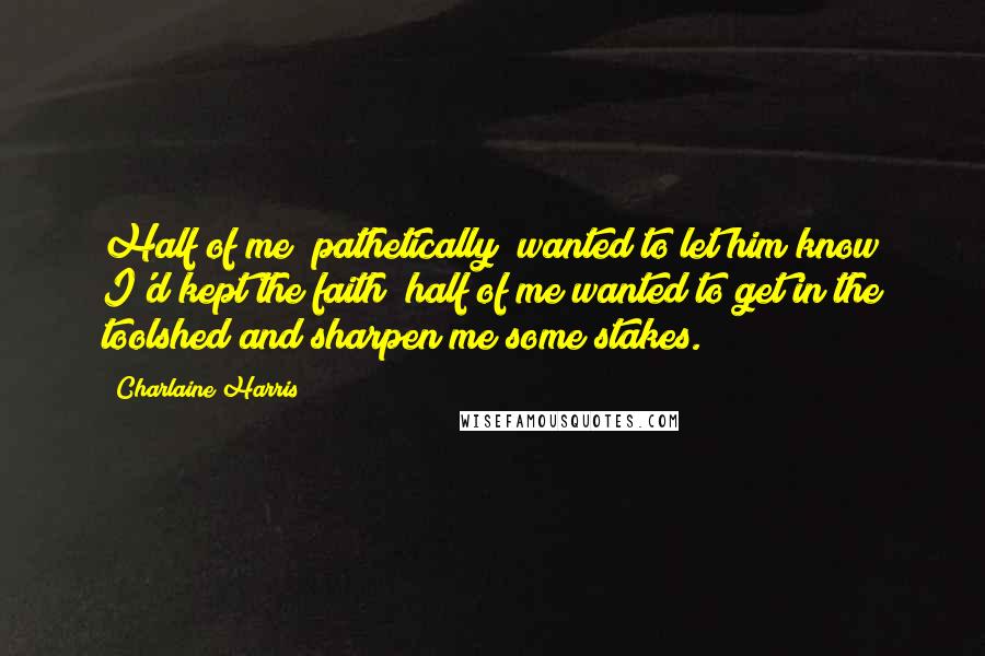 Charlaine Harris Quotes: Half of me (pathetically) wanted to let him know I'd kept the faith; half of me wanted to get in the toolshed and sharpen me some stakes.