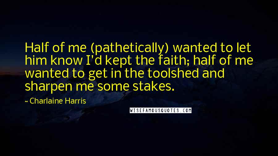 Charlaine Harris Quotes: Half of me (pathetically) wanted to let him know I'd kept the faith; half of me wanted to get in the toolshed and sharpen me some stakes.